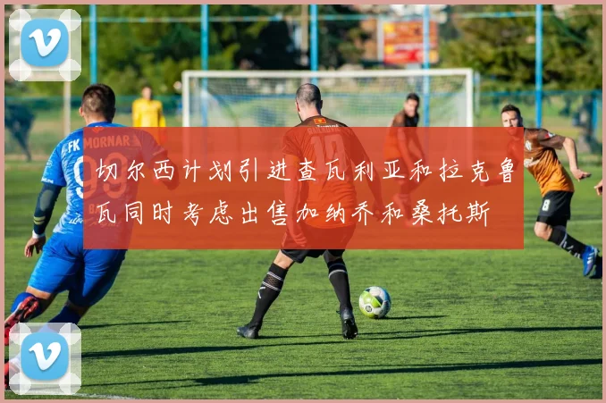 切尔西计划引进查瓦利亚和拉克鲁瓦同时考虑出售加纳乔和桑托斯
