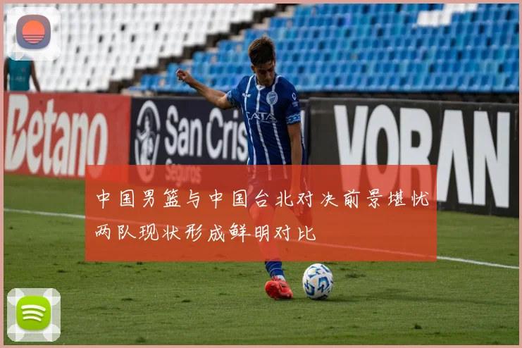 中国男篮与中国台北对决前景堪忧两队现状形成鲜明对比