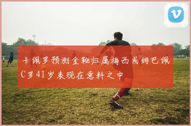 卡佩罗预测金靴归属梅西或姆巴佩C罗41岁表现在意料之中