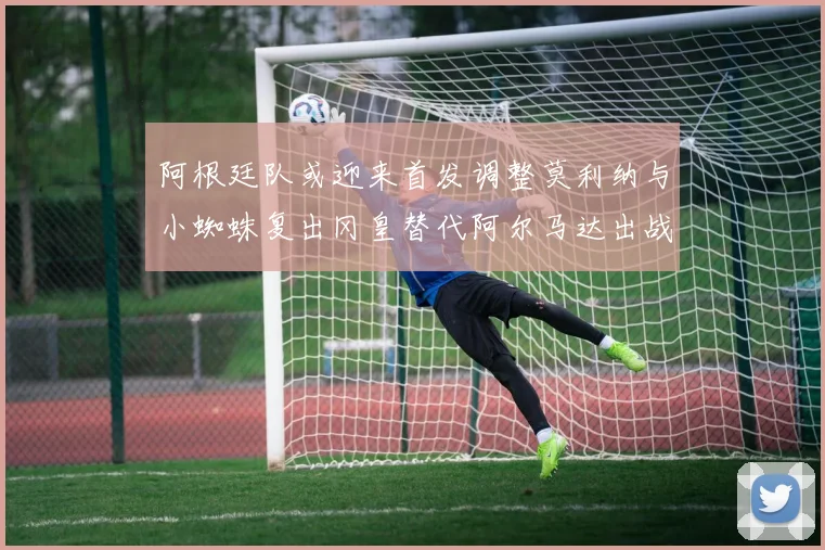 阿根廷队或迎来首发调整莫利纳与小蜘蛛复出冈皇替代阿尔马达出战
