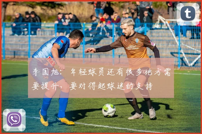 李国旭：年轻球员还有很多地方需要提升，要对得起球迷的支持