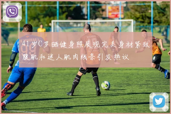 41岁C罗晒健身照展现完美身材紧致腹肌和迷人肌肉线条引发热议