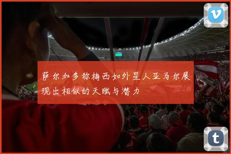 萨尔加多称梅西如外星人亚马尔展现出相似的天赋与潜力