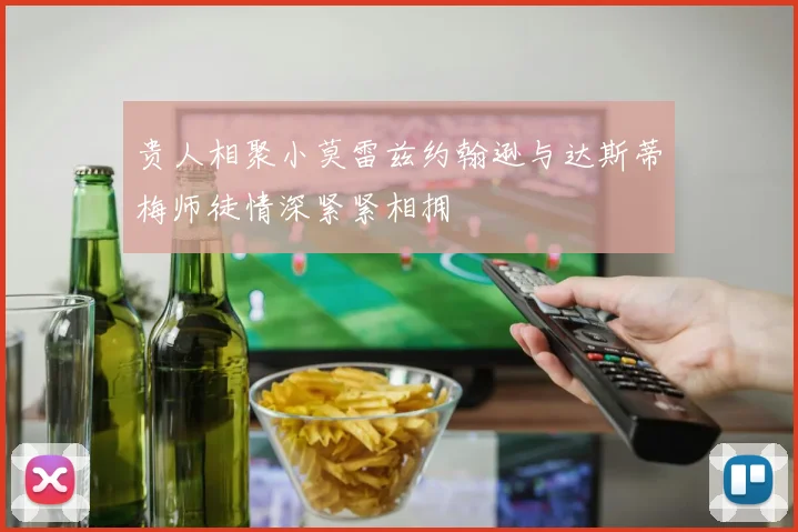 贵人相聚小莫雷兹约翰逊与达斯蒂梅师徒情深紧紧相拥
