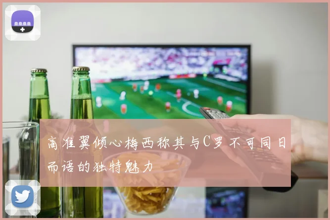 高准翼倾心梅西称其与C罗不可同日而语的独特魅力