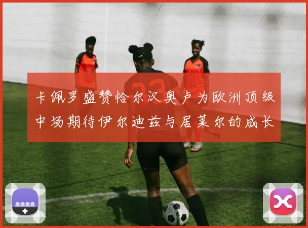 卡佩罗盛赞恰尔汉奥卢为欧洲顶级中场期待伊尔迪兹与居莱尔的成长